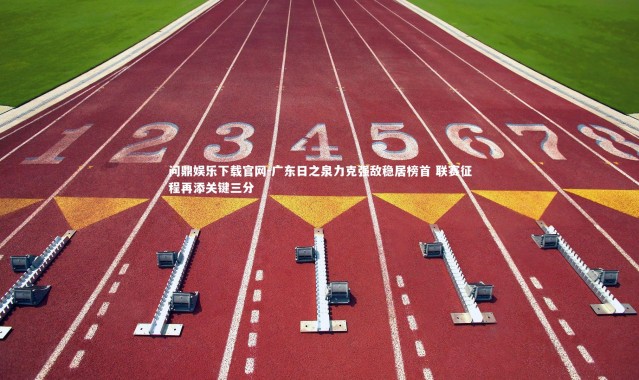 问鼎娱乐下载官网-广东日之泉力克强敌稳居榜首 联赛征程再添关键三分