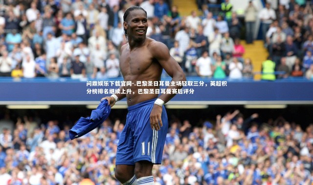 问鼎娱乐下载官网-.巴黎圣日耳曼主场轻取三分，英超积分榜排名继续上升，巴黎圣日耳曼赛后评分