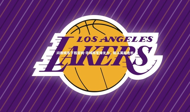 问鼎娱乐下载官网-华域将军锋无力，陷入英超危机