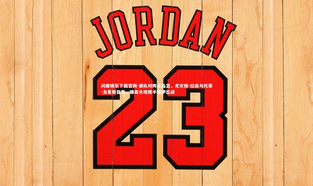 问鼎娱乐下载官网-狼队对阵水晶宫，尤尔根-拉森与托蒂-戈麦斯首发，镰田大地携手格伊出战