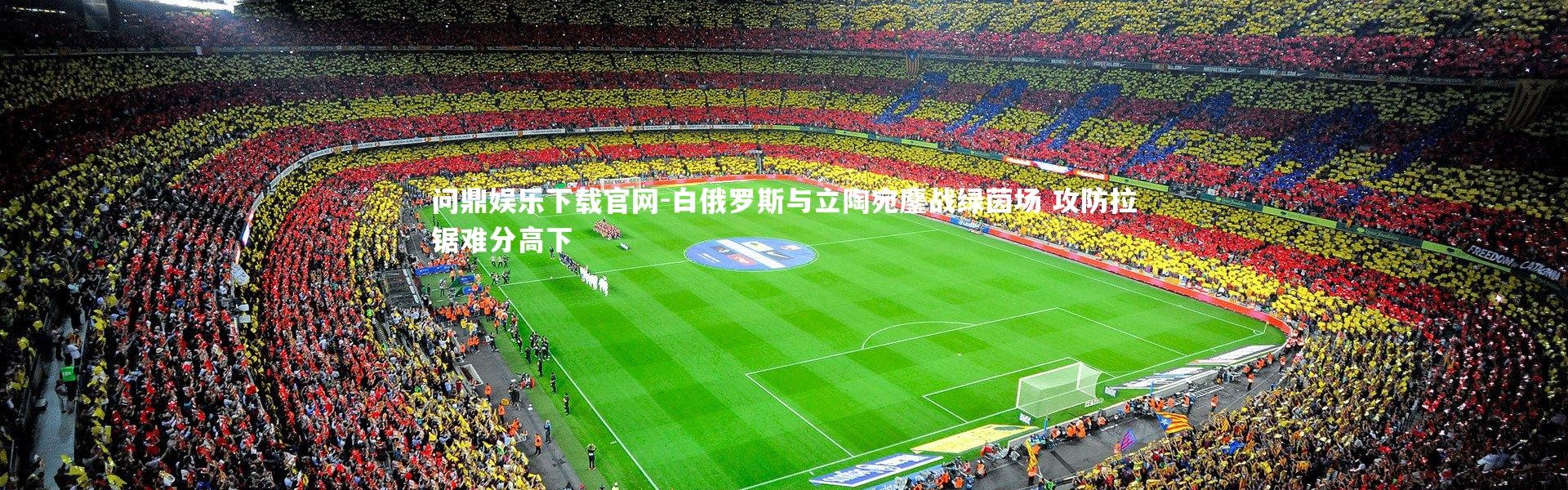 问鼎娱乐下载官网-白俄罗斯与立陶宛鏖战绿茵场 攻防拉锯难分高下