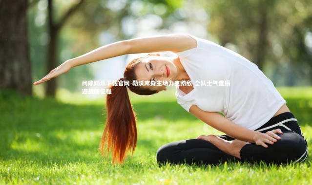 问鼎娱乐下载官网-勒沃库森主场力克劲敌 全队士气重振迎战新征程