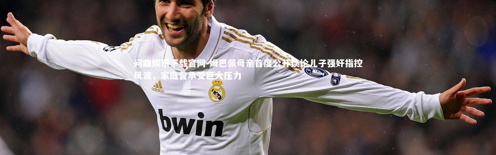 问鼎娱乐下载官网-姆巴佩母亲首度公开谈论儿子强奸指控风波，家庭曾承受巨大压力