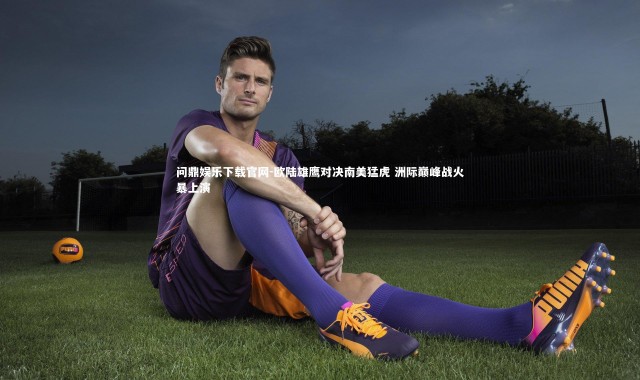问鼎娱乐下载官网-欧陆雄鹰对决南美猛虎 洲际巅峰战火暴上演