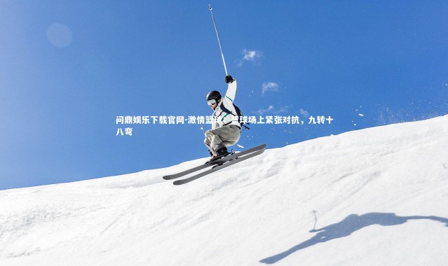 问鼎娱乐下载官网-激情篮球：篮球场上紧张对抗，九转十八弯