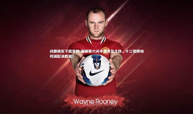 问鼎娱乐下载官网-亚锦赛六问中国男篮之四，十二张牌如何调配决胜局？