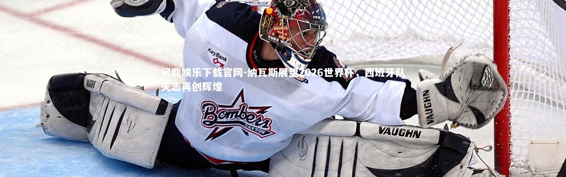 问鼎娱乐下载官网-纳瓦斯展望2026世界杯，西班牙队矢志再创辉煌