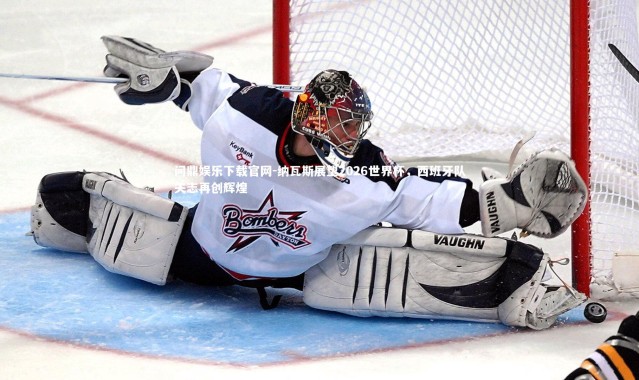 问鼎娱乐下载官网-纳瓦斯展望2026世界杯，西班牙队矢志再创辉煌