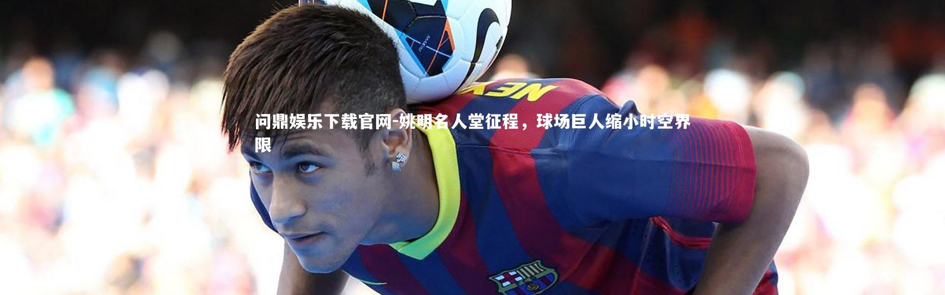 问鼎娱乐下载官网-姚明名人堂征程，球场巨人缩小时空界限