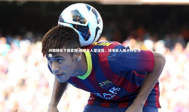 问鼎娱乐下载官网-姚明名人堂征程，球场巨人缩小时空界限