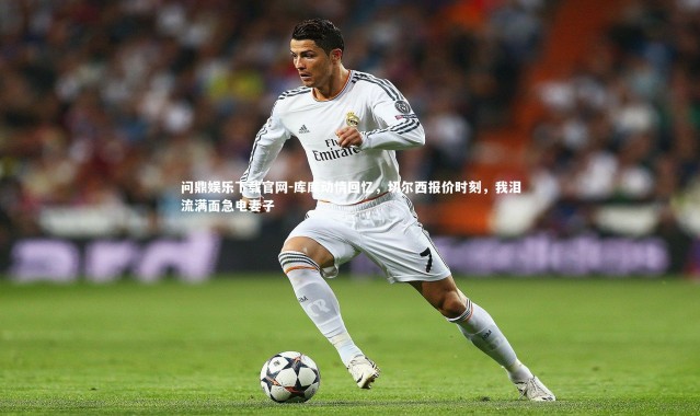 问鼎娱乐下载官网-库库动情回忆，切尔西报价时刻，我泪流满面急电妻子