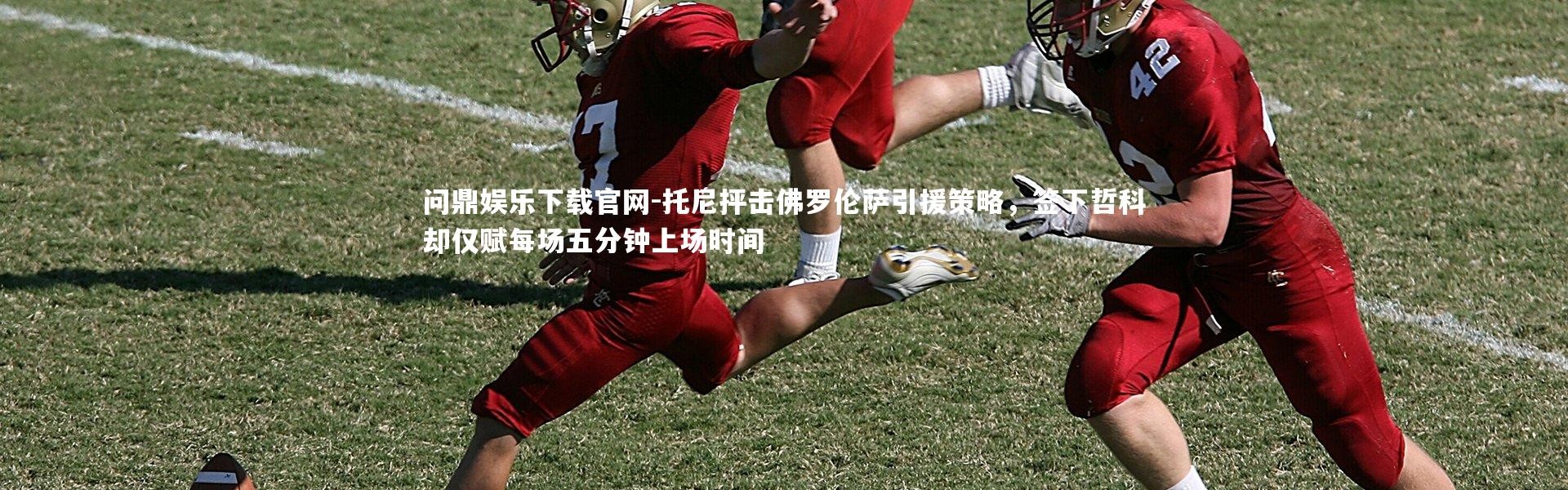 问鼎娱乐下载官网-托尼抨击佛罗伦萨引援策略，签下哲科却仅赋每场五分钟上场时间