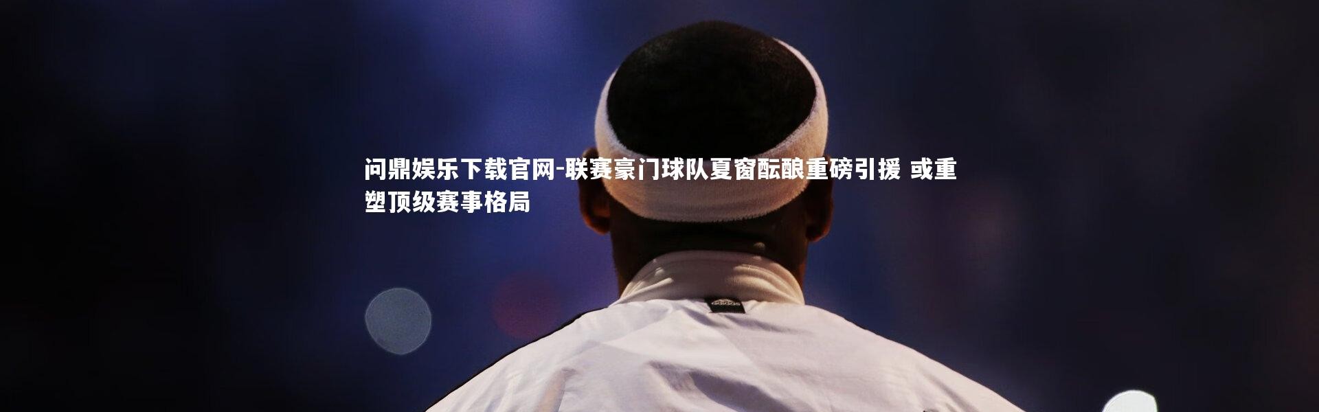 问鼎娱乐下载官网-联赛豪门球队夏窗酝酿重磅引援 或重塑顶级赛事格局