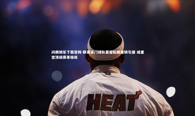 问鼎娱乐下载官网-联赛豪门球队夏窗酝酿重磅引援 或重塑顶级赛事格局