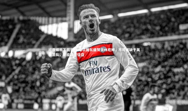问鼎娱乐下载官网-库尔图瓦盛赞贝林厄姆，不可或缺于英格兰队，理应获得征召