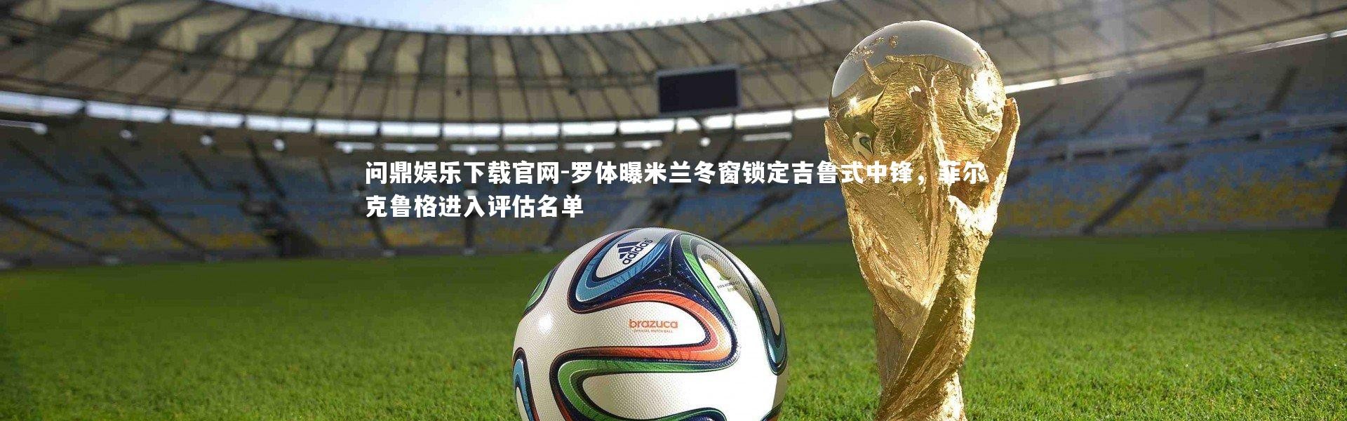 问鼎娱乐下载官网-罗体曝米兰冬窗锁定吉鲁式中锋，菲尔克鲁格进入评估名单