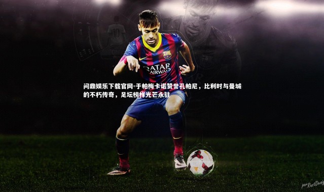 问鼎娱乐下载官网-于帕梅卡诺赞誉孔帕尼，比利时与曼城的不朽传奇，足坛榜样光芒永驻