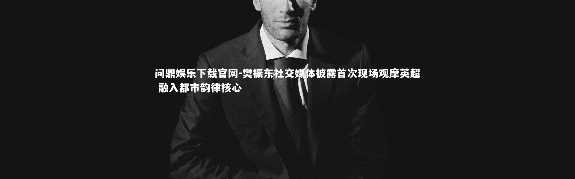 问鼎娱乐下载官网-樊振东社交媒体披露首次现场观摩英超 融入都市韵律核心