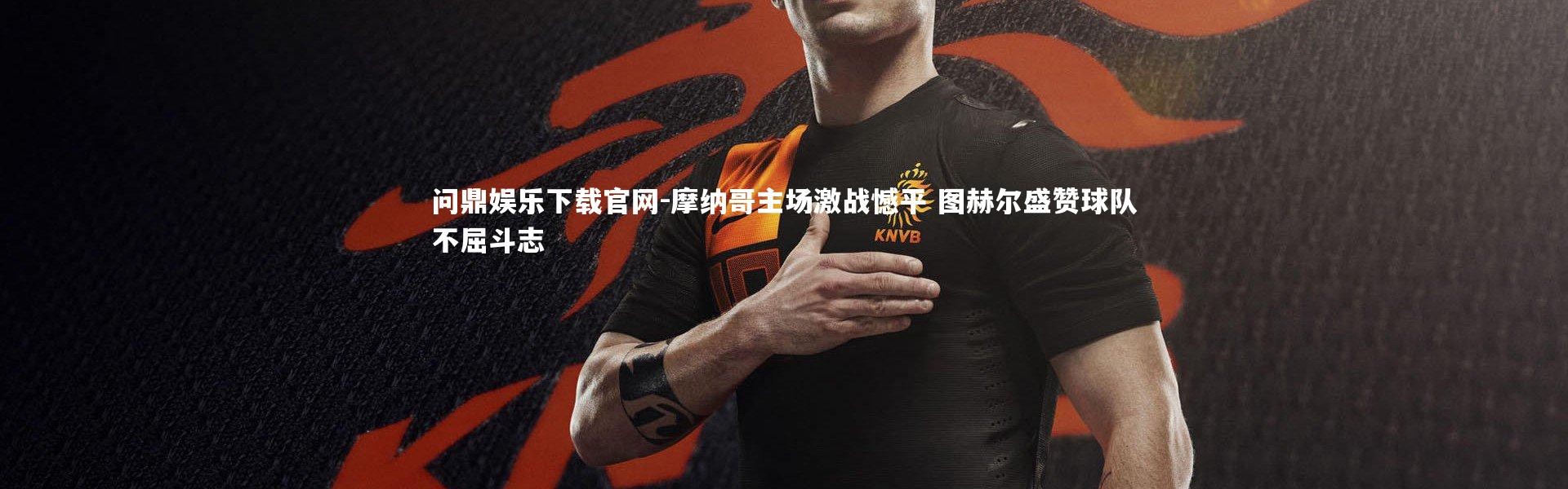 问鼎娱乐下载官网-摩纳哥主场激战憾平 图赫尔盛赞球队不屈斗志