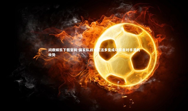 问鼎娱乐下载官网-国家队战术灵活多变成功阻击对手凌厉攻势