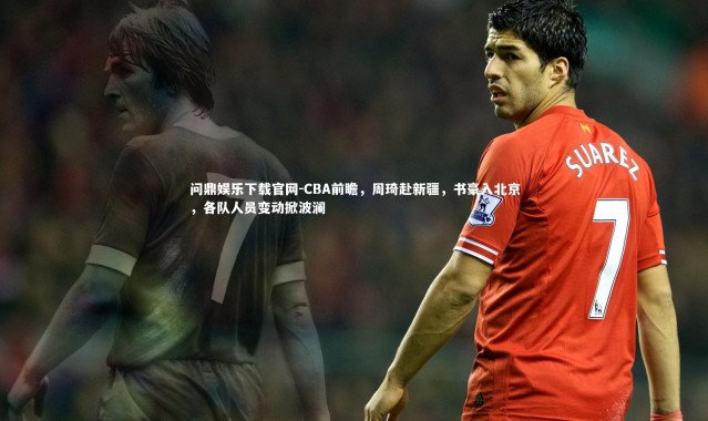 问鼎娱乐下载官网-CBA前瞻，周琦赴新疆，书豪入北京，各队人员变动掀波澜