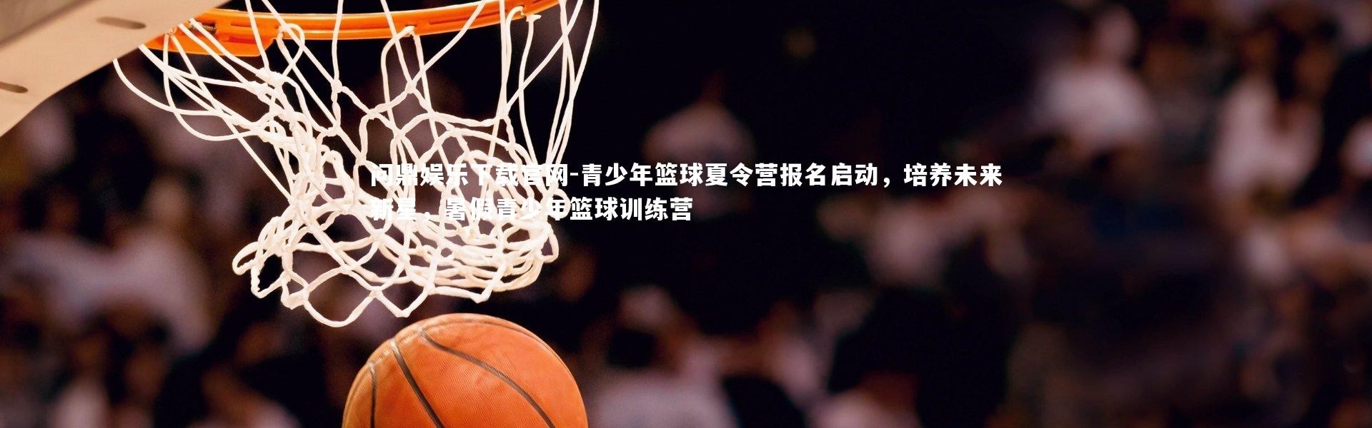 问鼎娱乐下载官网-青少年篮球夏令营报名启动，培养未来新星，暑假青少年篮球训练营