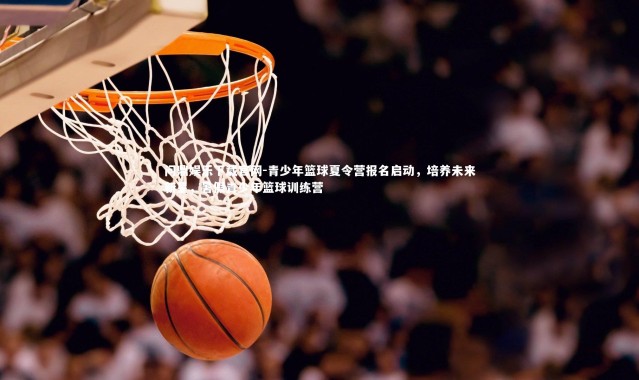 问鼎娱乐下载官网-青少年篮球夏令营报名启动，培养未来新星，暑假青少年篮球训练营