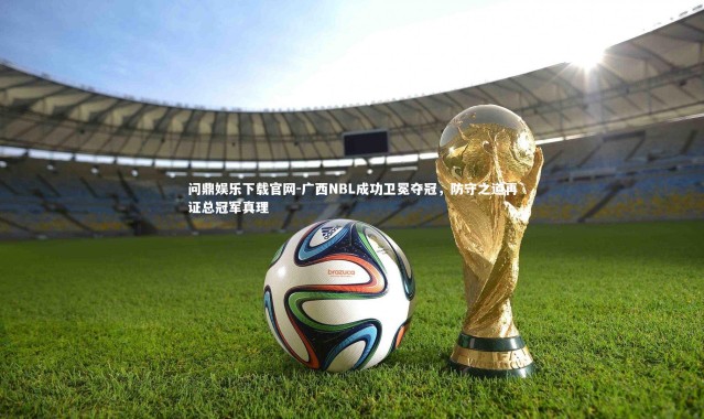 问鼎娱乐下载官网-广西NBL成功卫冕夺冠，防守之道再证总冠军真理