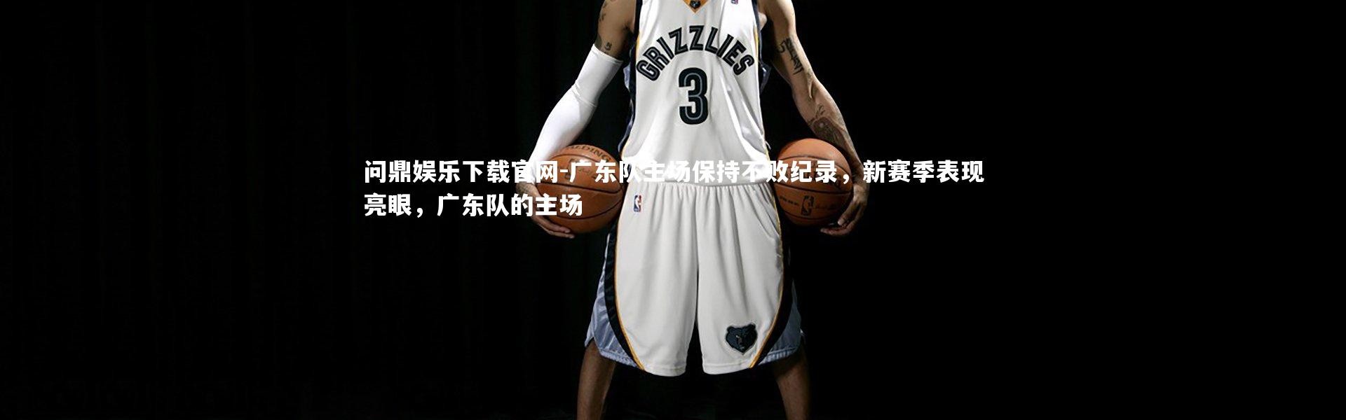 问鼎娱乐下载官网-广东队主场保持不败纪录，新赛季表现亮眼，广东队的主场