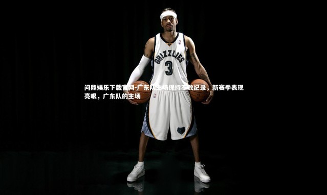 问鼎娱乐下载官网-广东队主场保持不败纪录，新赛季表现亮眼，广东队的主场