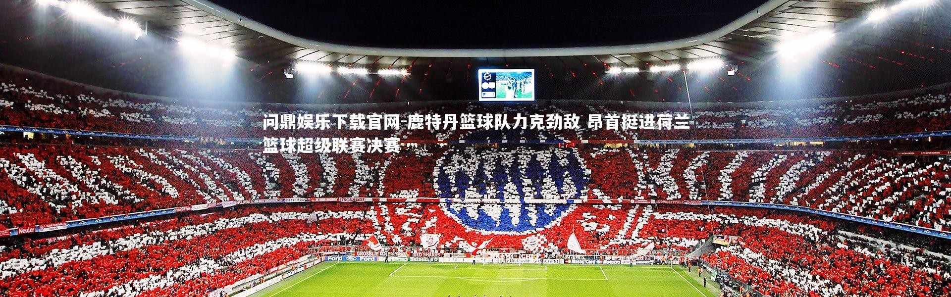 问鼎娱乐下载官网-鹿特丹篮球队力克劲敌 昂首挺进荷兰篮球超级联赛决赛