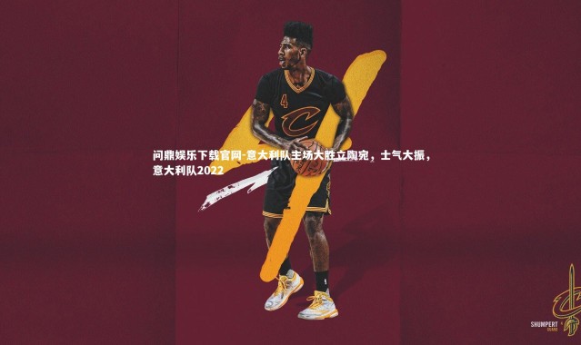 问鼎娱乐下载官网-意大利队主场大胜立陶宛，士气大振，意大利队2022