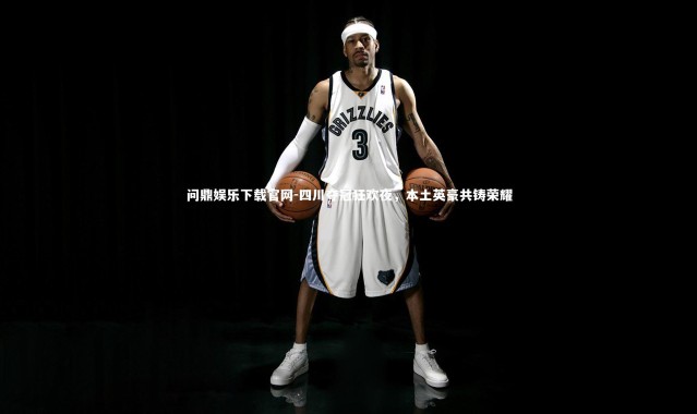 问鼎娱乐下载官网-四川夺冠狂欢夜，本土英豪共铸荣耀