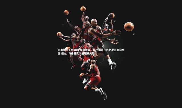 问鼎娱乐下载官网-每体披露，拉什福德在巴萨更衣室获全面接纳，与弗里克沟通顺畅无阻