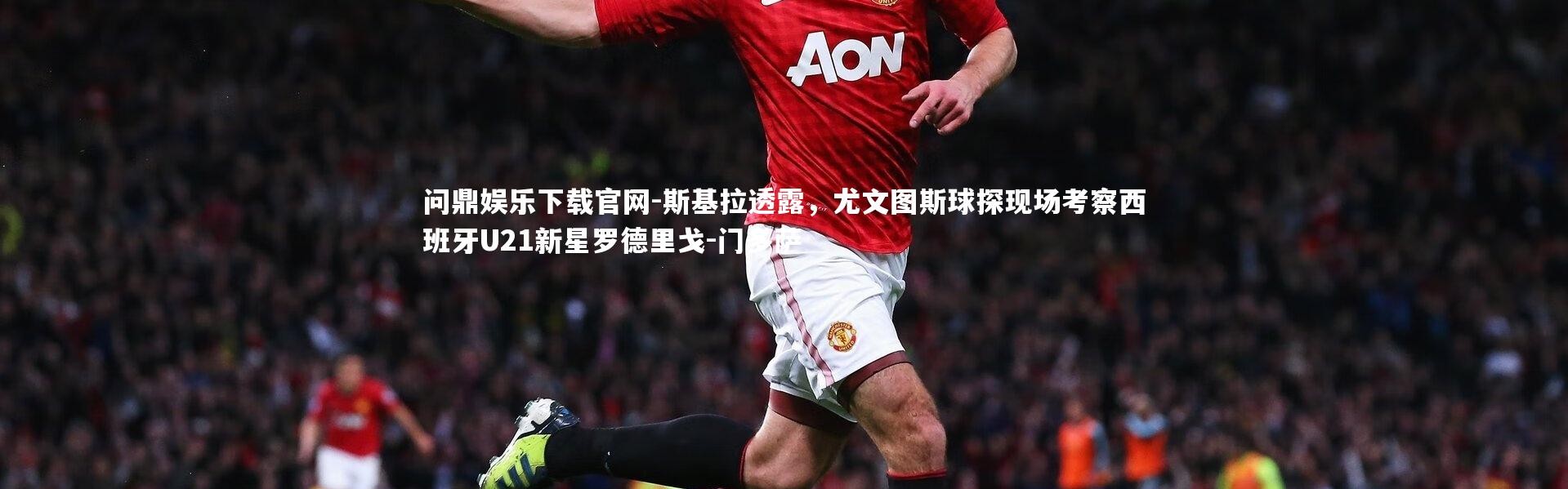 问鼎娱乐下载官网-斯基拉透露，尤文图斯球探现场考察西班牙U21新星罗德里戈-门多萨