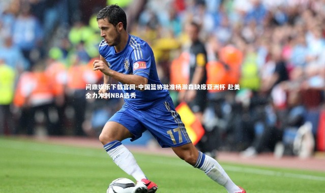 问鼎娱乐下载官网-中国篮协批准杨瀚森缺席亚洲杯 赴美全力冲刺NBA选秀
