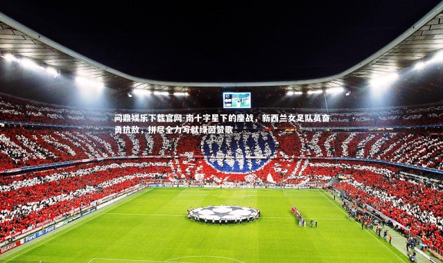 问鼎娱乐下载官网-南十字星下的鏖战，新西兰女足队员奋勇抗敌，拼尽全力写就绿茵赞歌