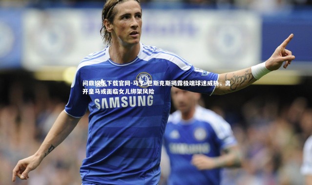 问鼎娱乐下载官网-马丁-巴斯克斯揭露极端球迷威胁，离开皇马或面临女儿绑架风险