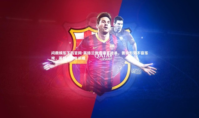 问鼎娱乐下载官网-英格兰惨遭捷克绝杀，晋级形势不容乐观，英格兰捷克前瞻