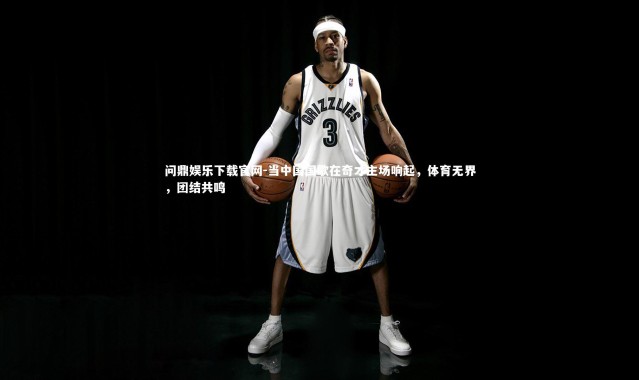 问鼎娱乐下载官网-当中国国歌在奇才主场响起，体育无界，团结共鸣