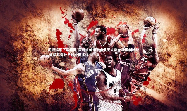 问鼎娱乐下载官网-黄蜂主帅坦言全队无人能单独限制哈登 盛赞其得分手段全面多样