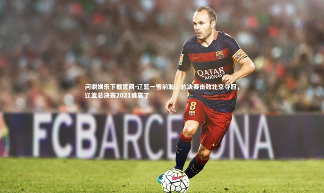 问鼎娱乐下载官网-辽篮一雪前耻，总决赛击败北京夺冠，辽篮总决赛2021谁赢了