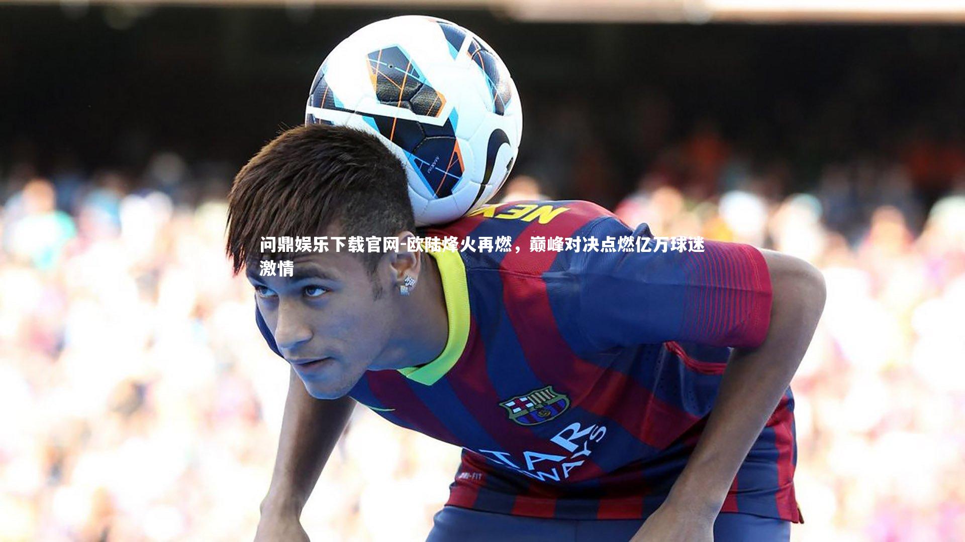 欧陆烽火再燃,巅峰对决点燃亿万球迷激情